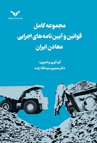 کتاب مجموعه کامل قوانین و آیین نامه های اجرایی معادن ایران اثر حسین عبدالله زاده